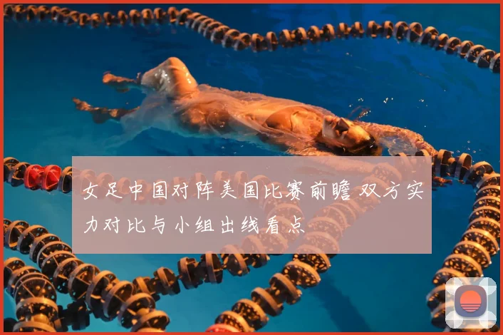 女足中国对阵美国比赛前瞻 双方实力对比与小组出线看点