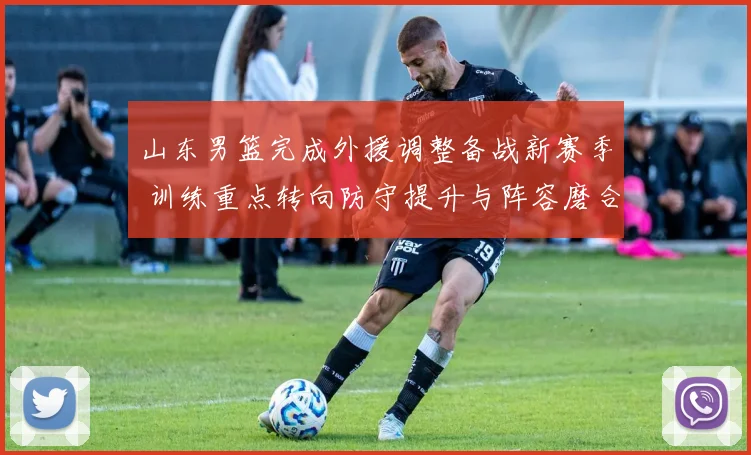 山东男篮完成外援调整备战新赛季 训练重点转向防守提升与阵容磨合