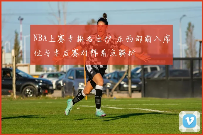 NBA上赛季排名出炉 东西部前八席位与季后赛对阵看点解析