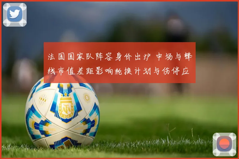 法国国家队阵容身价出炉 中场与锋线市值差距影响轮换计划与伤停应对