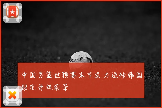中国男篮世预赛末节发力逆转韩国锁定晋级前景