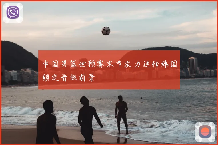 中国男篮世预赛末节发力逆转韩国锁定晋级前景