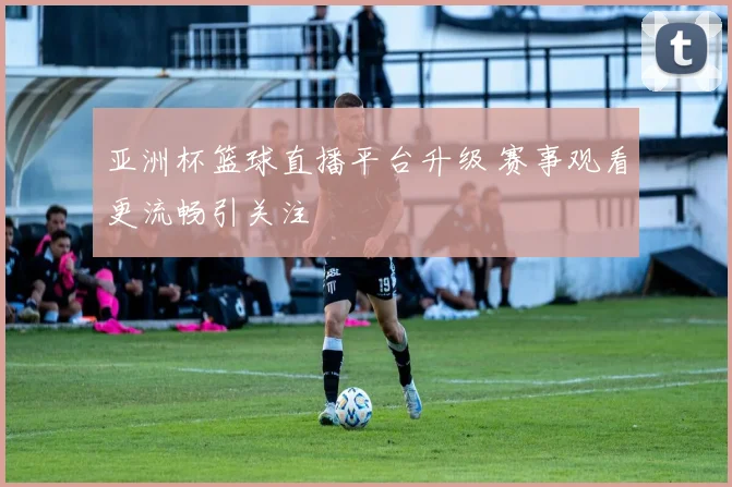 亚洲杯篮球直播平台升级 赛事观看更流畅引关注