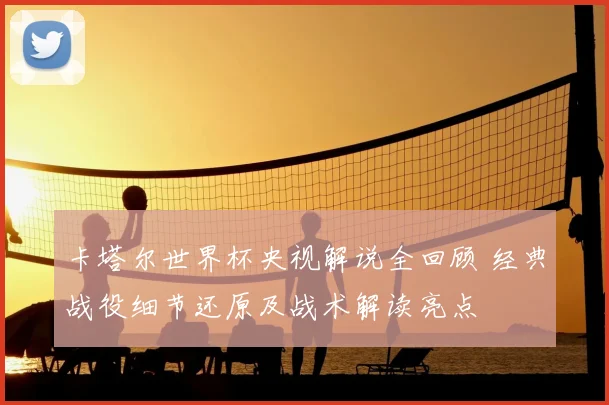 卡塔尔世界杯央视解说全回顾 经典战役细节还原及战术解读亮点