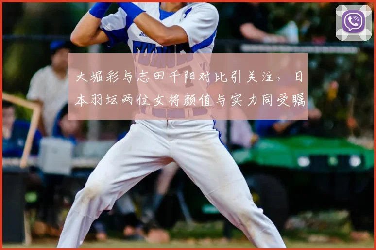 大堀彩与志田千阳对比引关注，日本羽坛两位女将颜值与实力同受瞩目