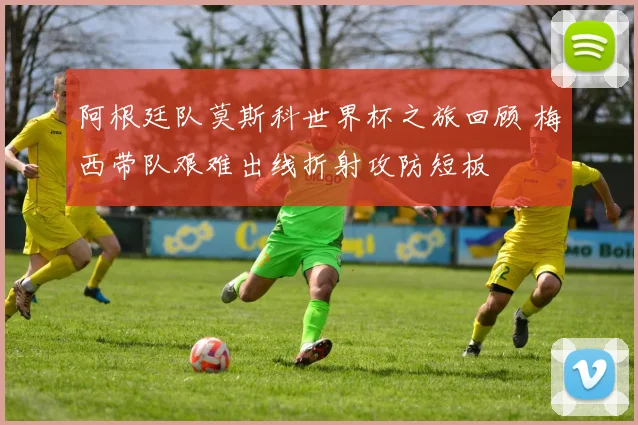 阿根廷队莫斯科世界杯之旅回顾 梅西带队艰难出线折射攻防短板