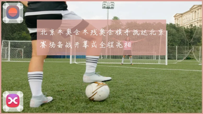 北京冬奥会冬残奥会旗手抵达北京赛场备战开幕式全程亮相
