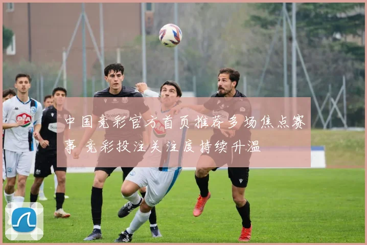 中国竞彩官方首页推荐多场焦点赛事 竞彩投注关注度持续升温