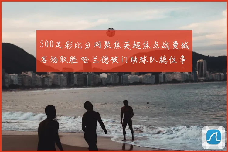 500足彩比分网聚焦英超焦点战曼城客场取胜 哈兰德破门助球队稳住争冠节奏