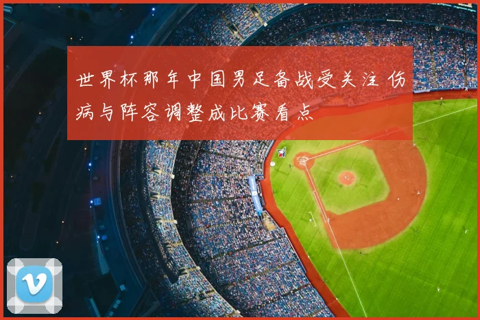 世界杯那年中国男足备战受关注 伤病与阵容调整成比赛看点