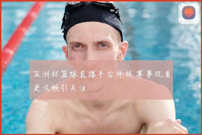 亚洲杯篮球直播平台升级 赛事观看更流畅引关注