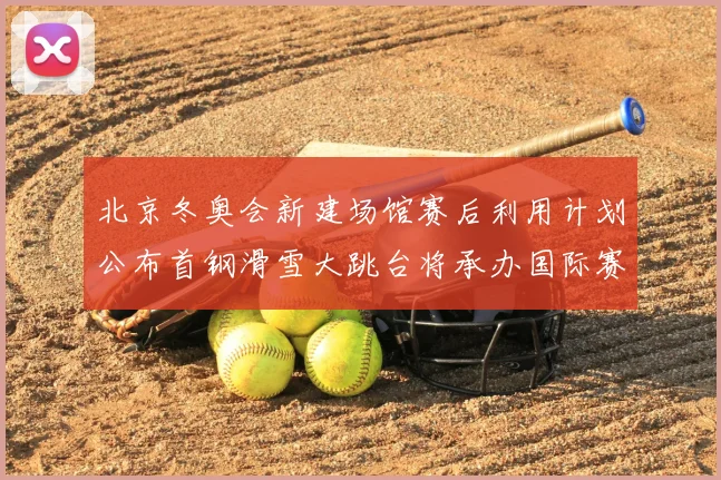北京冬奥会新建场馆赛后利用计划公布首钢滑雪大跳台将承办国际赛事