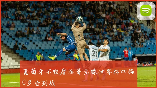 葡萄牙不敌摩洛哥无缘世界杯四强C罗告别战