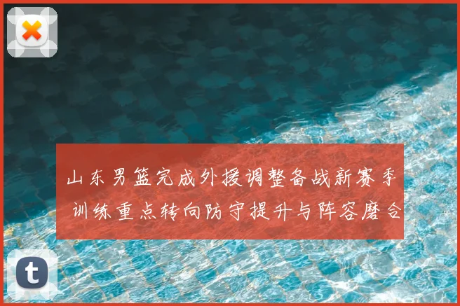 山东男篮完成外援调整备战新赛季 训练重点转向防守提升与阵容磨合