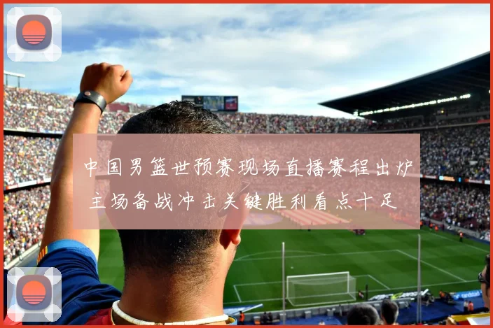 中国男篮世预赛现场直播赛程出炉 主场备战冲击关键胜利看点十足