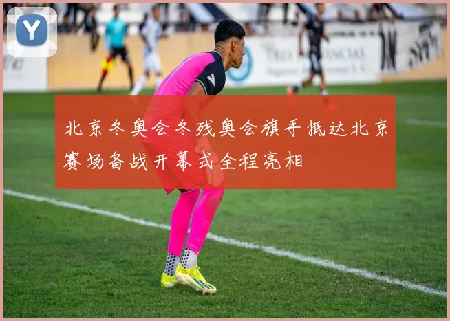 北京冬奥会冬残奥会旗手抵达北京赛场备战开幕式全程亮相