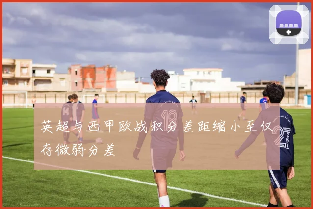英超与西甲欧战积分差距缩小至仅存微弱分差