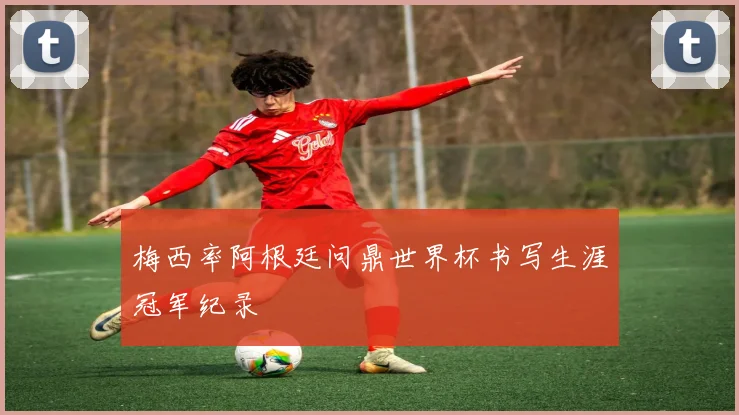 梅西率阿根廷问鼎世界杯书写生涯冠军纪录