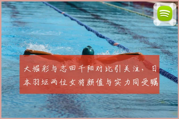 大堀彩与志田千阳对比引关注，日本羽坛两位女将颜值与实力同受瞩目
