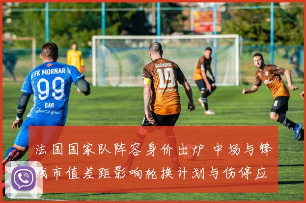 法国国家队阵容身价出炉 中场与锋线市值差距影响轮换计划与伤停应对