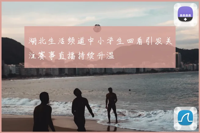 湖北生活频道中小学生回看引发关注赛事直播持续升温