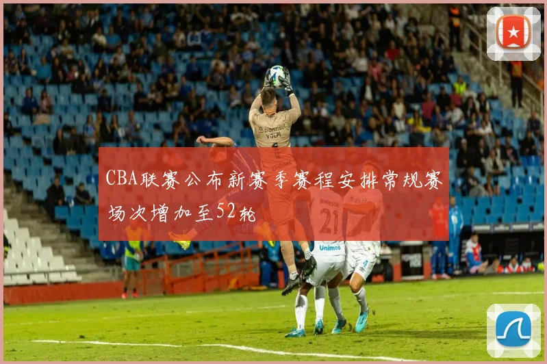 CBA联赛公布新赛季赛程安排常规赛场次增加至52轮