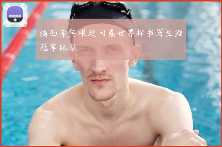 梅西率阿根廷问鼎世界杯书写生涯冠军纪录
