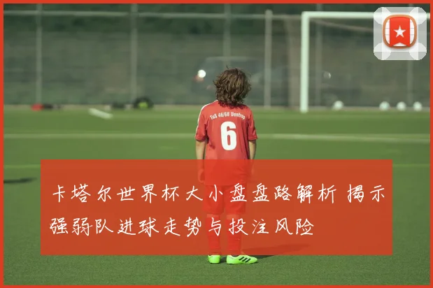卡塔尔世界杯大小盘盘路解析 揭示强弱队进球走势与投注风险