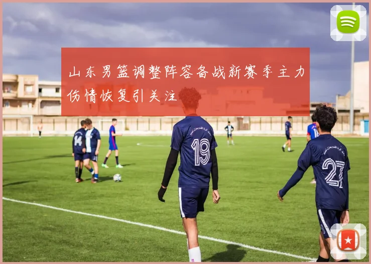 山东男篮调整阵容备战新赛季主力伤情恢复引关注