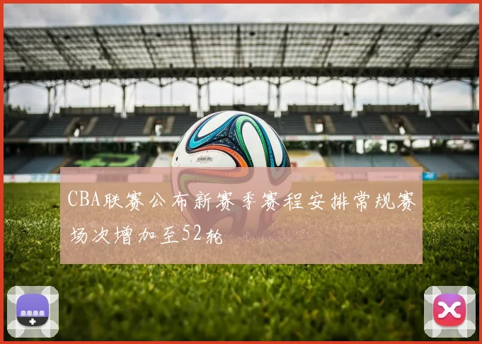 CBA联赛公布新赛季赛程安排常规赛场次增加至52轮