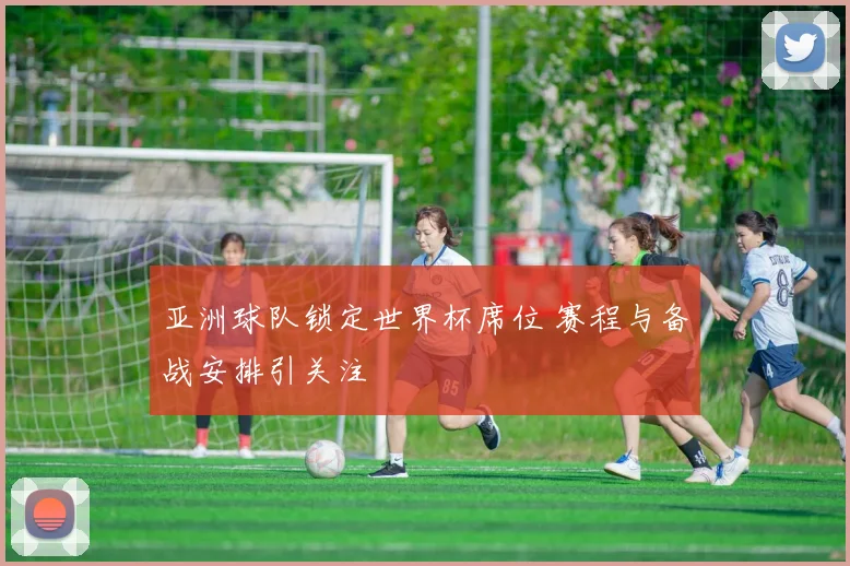 亚洲球队锁定世界杯席位 赛程与备战安排引关注