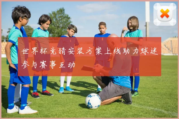 世界杯竞猜安装方案上线助力球迷参与赛事互动