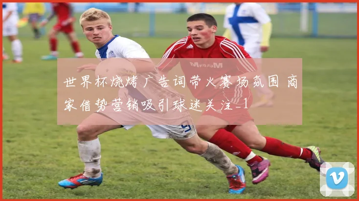 世界杯烧烤广告词带火赛场氛围 商家借势营销吸引球迷关注_1