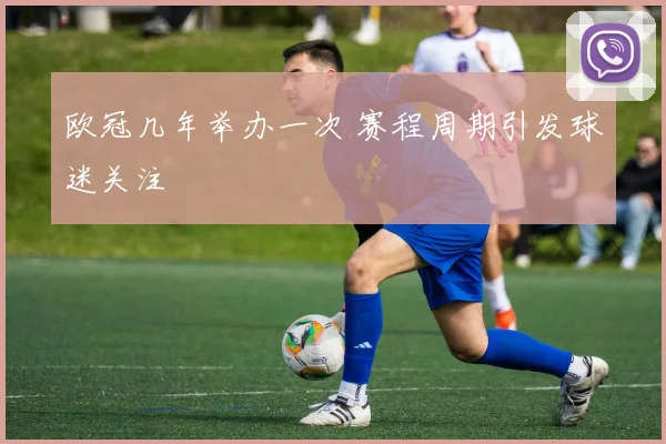 欧冠几年举办一次 赛程周期引发球迷关注