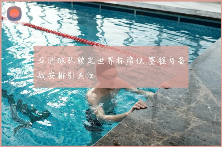 亚洲球队锁定世界杯席位 赛程与备战安排引关注