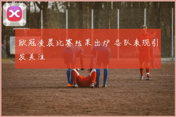 欧冠凌晨比赛结果出炉 各队表现引发关注