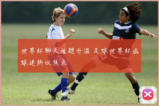 世界杯聊天话题升温 足球世界杯成球迷热议焦点